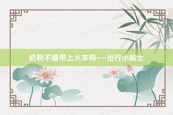 奶粉不错带上火车吗——出行小贴士