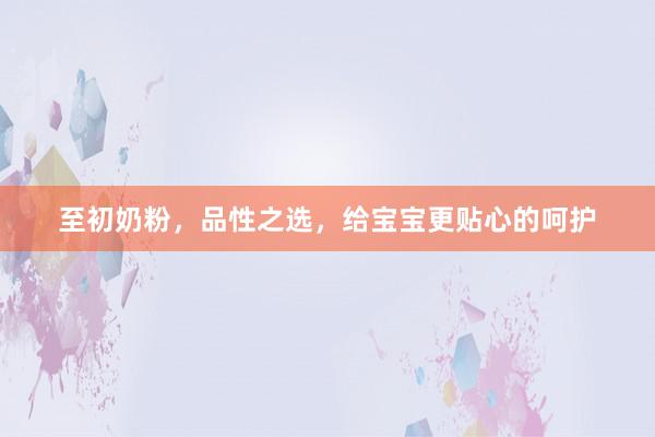 至初奶粉，品性之选，给宝宝更贴心的呵护