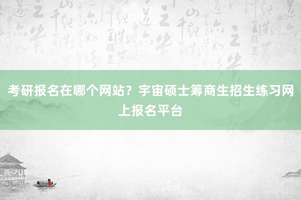 考研报名在哪个网站？宇宙硕士筹商生招生练习网上报名平台