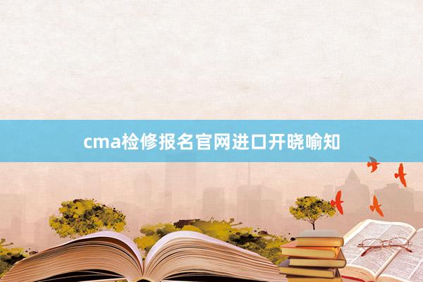 cma检修报名官网进口开晓喻知