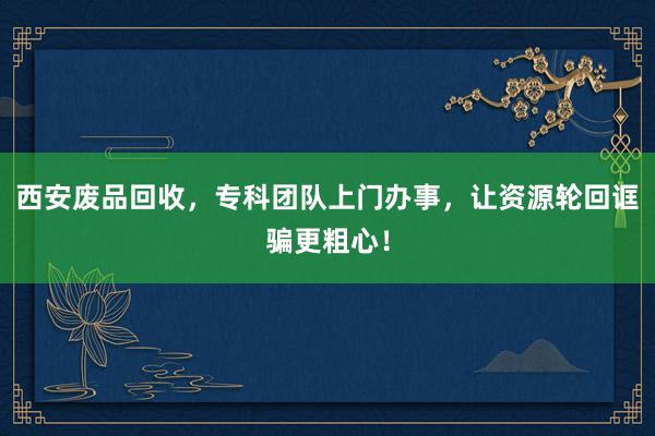 西安废品回收，专科团队上门办事，让资源轮回诓骗更粗心！