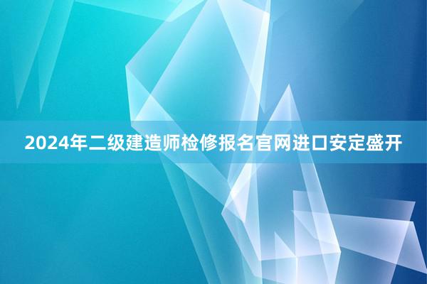 2024年二级建造师检修报名官网进口安定盛开