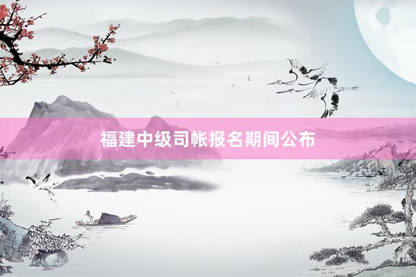 福建中级司帐报名期间公布